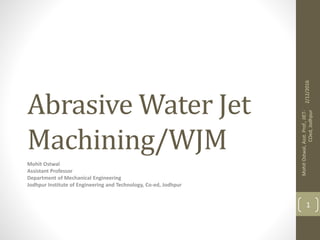 Abrasive Water Jet
Machining/WJM
Mohit Ostwal
Assistant Professor
Department of Mechanical Engineering
Jodhpur Institute of Engineering and Technology, Co-ed, Jodhpur
2/12/2016
MohitOstwal,Asst.Prof.,JIET-
COed,Jodhpur
1
 