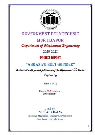 1
Government Polytechnic
MURTIjAPUR
Department of Mechanical Engineering
2020-2021
PROJECT REPORT
“Abrasive Belt grinder”
Submitted in the partial fulfillment of the Diploma in Mechanical
Engineering
Submitted by
Deven M. Mahajan
(1700220008)
Guide by
PROF. A.P. CHAVAN
(Lecturer, Mechanical Engineering Department,
Govt. Polytechnic, Murtijapur)
 