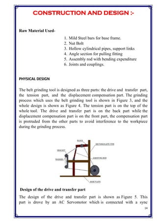 14
CONSTRUCTION AND DESIGN :-
Raw Material Used-
1. Mild Steel bars for base frame.
2. Nut Bolt
3. Hollow cylindrical pipes, support links
4. Angle section for pulling fitting
5. Assembly rod with bending expenditure
6. Joints and couplings.
PHYSICAL DESIGN
The belt grinding tool is designed as three parts: the drive and transfer part,
the tension part, and the displacement compensation part. The grinding
process which uses the belt grinding tool is shown in Figure 3, and the
whole design is shown as Figure 4. The tension part is on the top of the
whole tool. The drive and transfer part is on the back part while the
displacement compensation part is on the front part, the compensation part
is protruded from the other parts to avoid interference to the workpiece
during the grinding process.
Design of the drive and transfer part
The design of the drive and transfer part is shown as Figure 5. This
part is drove by an AC Servomotor which is connected with a sync
 