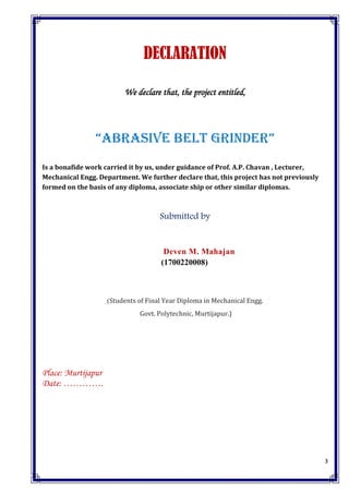 3
DECLARATION
We declare that, the project entitled,
“ABRASIVE BELT GRINDER”
Is a bonafide work carried it by us, under guidance of Prof. A.P. Chavan , Lecturer,
Mechanical Engg. Department. We further declare that, this project has not previously
formed on the basis of any diploma, associate ship or other similar diplomas.
Submitted by
Deven M. Mahajan
(1700220008)
(Students of Final Year Diploma in Mechanical Engg.
Govt. Polytechnic, Murtijapur.)
Place: Murtijapur
Date: ………….
 