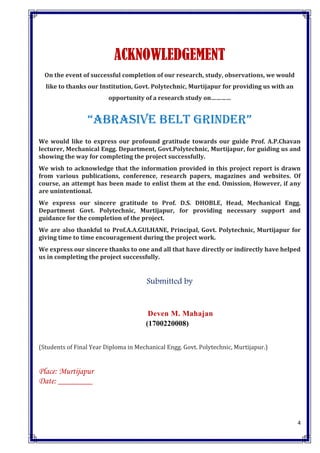 4
ACKNOWLEDGEMENT
On the event of successful completion of our research, study, observations, we would
like to thanks our Institution, Govt. Polytechnic, Murtijapur for providing us with an
opportunity of a research study on…………
“ABRASIVE BELT GRINDER”
We would like to express our profound gratitude towards our guide Prof. A.P.Chavan
lecturer, Mechanical Engg. Department, Govt.Polytechnic, Murtijapur, for guiding us and
showing the way for completing the project successfully.
We wish to acknowledge that the information provided in this project report is drawn
from various publications, conference, research papers, magazines and websites. Of
course, an attempt has been made to enlist them at the end. Omission, However, if any
are unintentional.
We express our sincere gratitude to Prof. D.S. DHOBLE, Head, Mechanical Engg.
Department Govt. Polytechnic, Murtijapur, for providing necessary support and
guidance for the completion of the project.
We are also thankful to Prof.A.A.GULHANE, Principal, Govt. Polytechnic, Murtijapur for
giving time to time encouragement during the project work.
We express our sincere thanks to one and all that have directly or indirectly have helped
us in completing the project successfully.
Submitted by
Deven M. Mahajan
(1700220008)
(Students of Final Year Diploma in Mechanical Engg. Govt. Polytechnic, Murtijapur.)
Place: Murtijapur
Date: ________
 