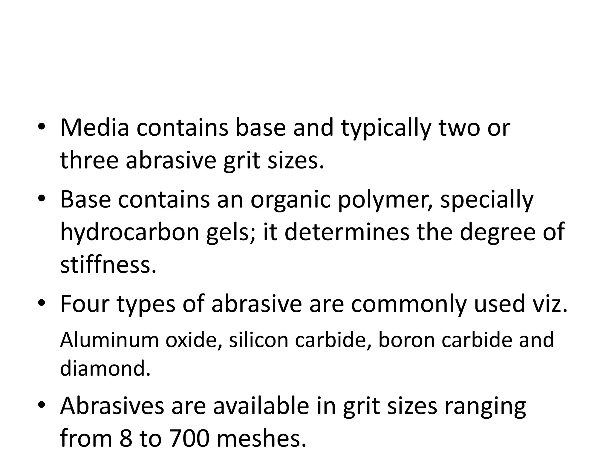 • Media contains base and typically two or
three abrasive grit sizes.
• Base contains an organic polymer, specially
hydrocarbon gels; it determines the degree of
stiffness.
• Four types of abrasive are commonly used viz.
Aluminum oxide, silicon carbide, boron carbide and
diamond.

• Abrasives are available in grit sizes ranging
from 8 to 700 meshes.

 