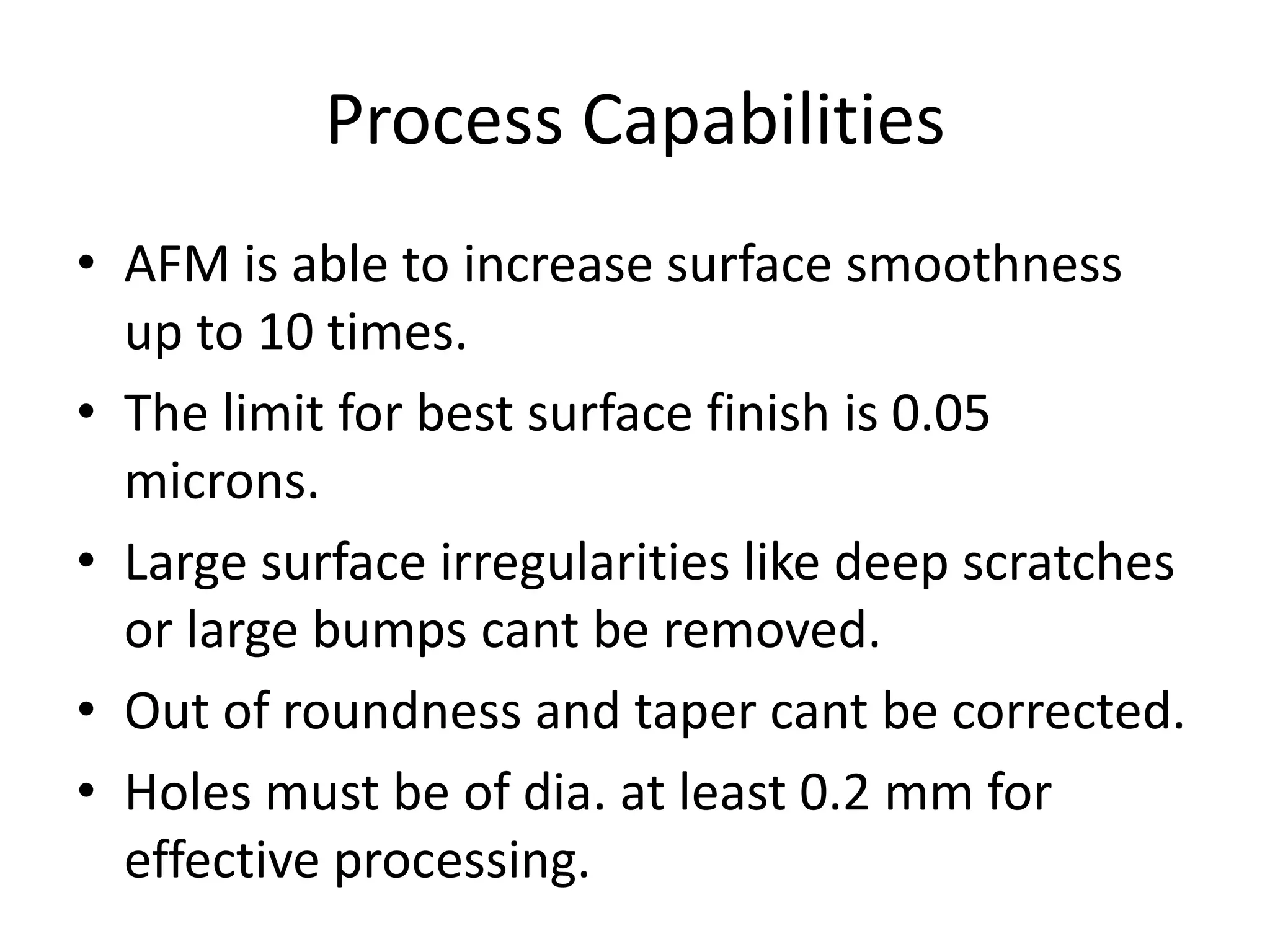 Process Capabilities
• AFM is able to increase surface smoothness
up to 10 times.
• The limit for best surface finish is 0.05
microns.
• Large surface irregularities like deep scratches
or large bumps cant be removed.
• Out of roundness and taper cant be corrected.
• Holes must be of dia. at least 0.2 mm for
effective processing.

 