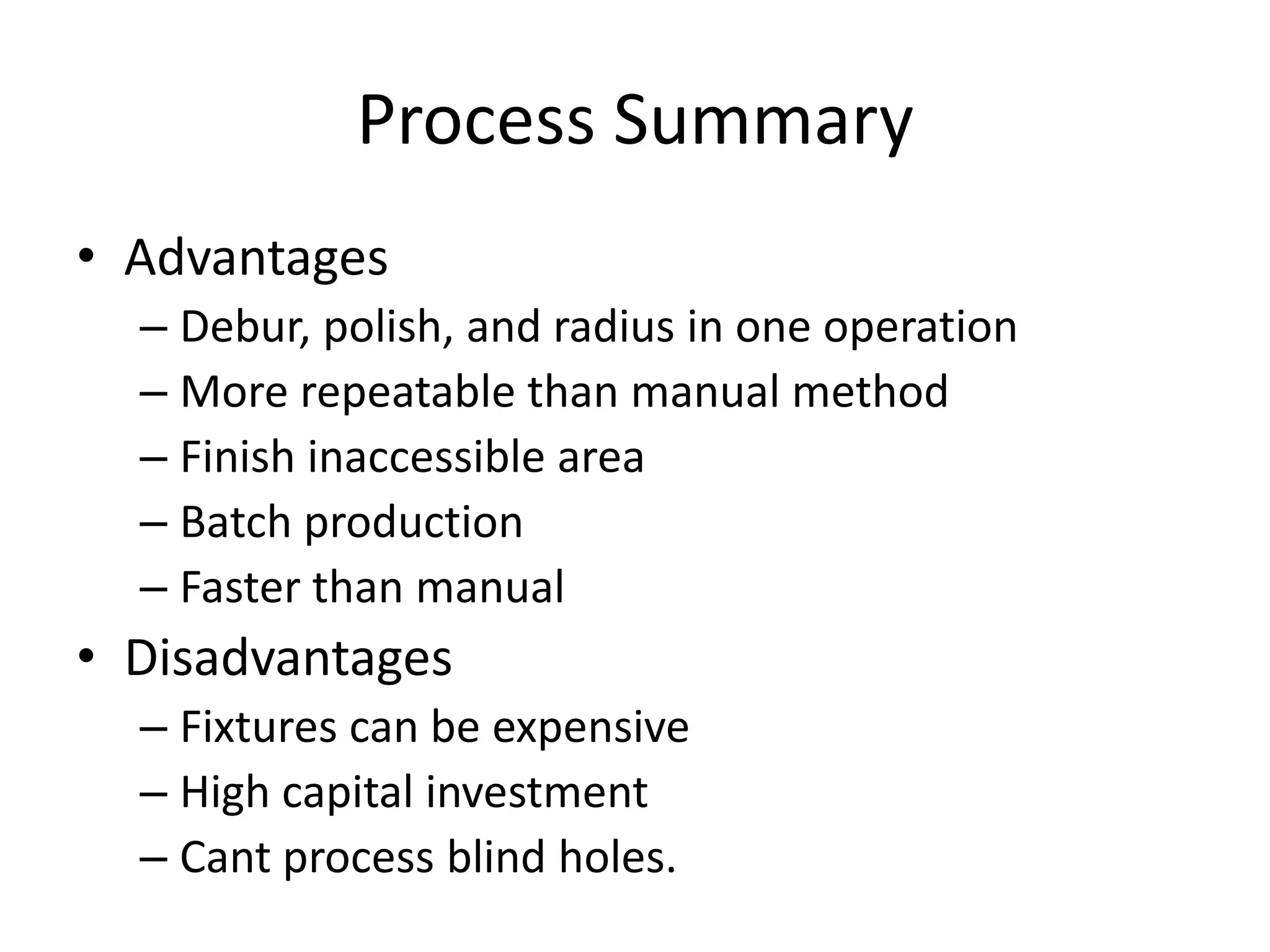 Process Summary
• Advantages
– Debur, polish, and radius in one operation
– More repeatable than manual method
– Finish inaccessible area
– Batch production
– Faster than manual

• Disadvantages
– Fixtures can be expensive
– High capital investment
– Cant process blind holes.

 