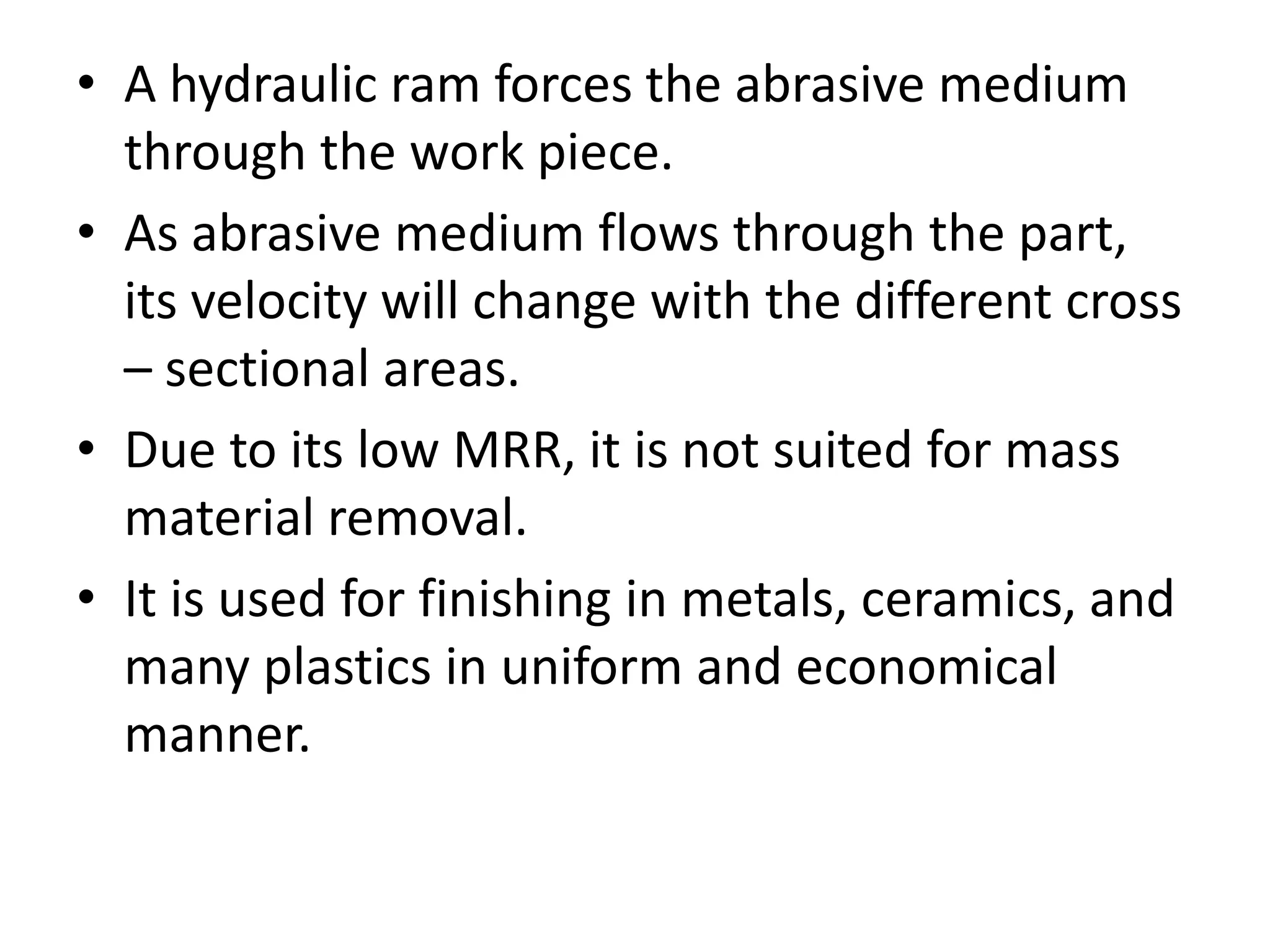 • A hydraulic ram forces the abrasive medium
through the work piece.
• As abrasive medium flows through the part,
its velocity will change with the different cross
– sectional areas.
• Due to its low MRR, it is not suited for mass
material removal.
• It is used for finishing in metals, ceramics, and
many plastics in uniform and economical
manner.

 