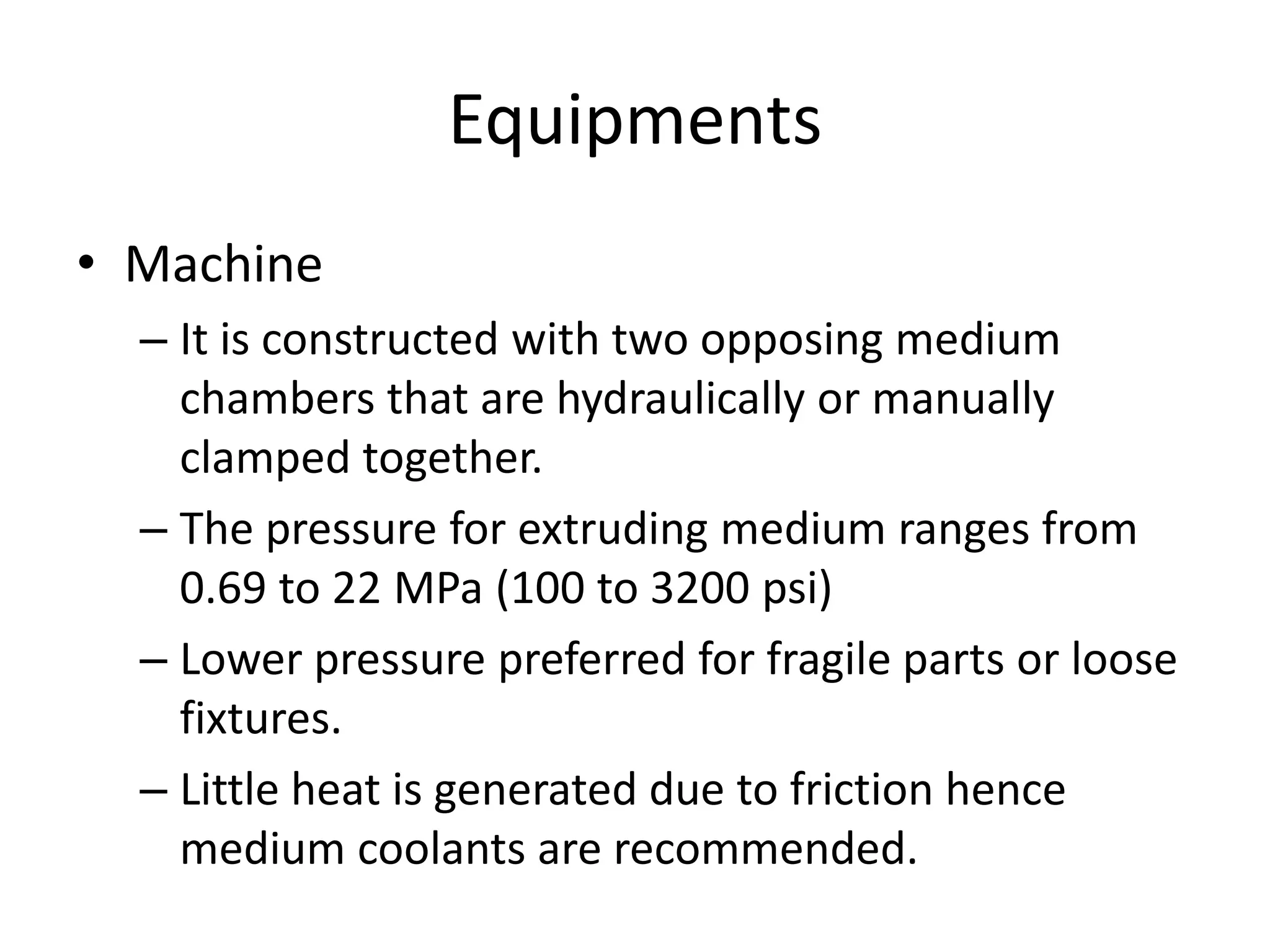 Equipments
• Machine
– It is constructed with two opposing medium
chambers that are hydraulically or manually
clamped together.
– The pressure for extruding medium ranges from
0.69 to 22 MPa (100 to 3200 psi)
– Lower pressure preferred for fragile parts or loose
fixtures.
– Little heat is generated due to friction hence
medium coolants are recommended.

 