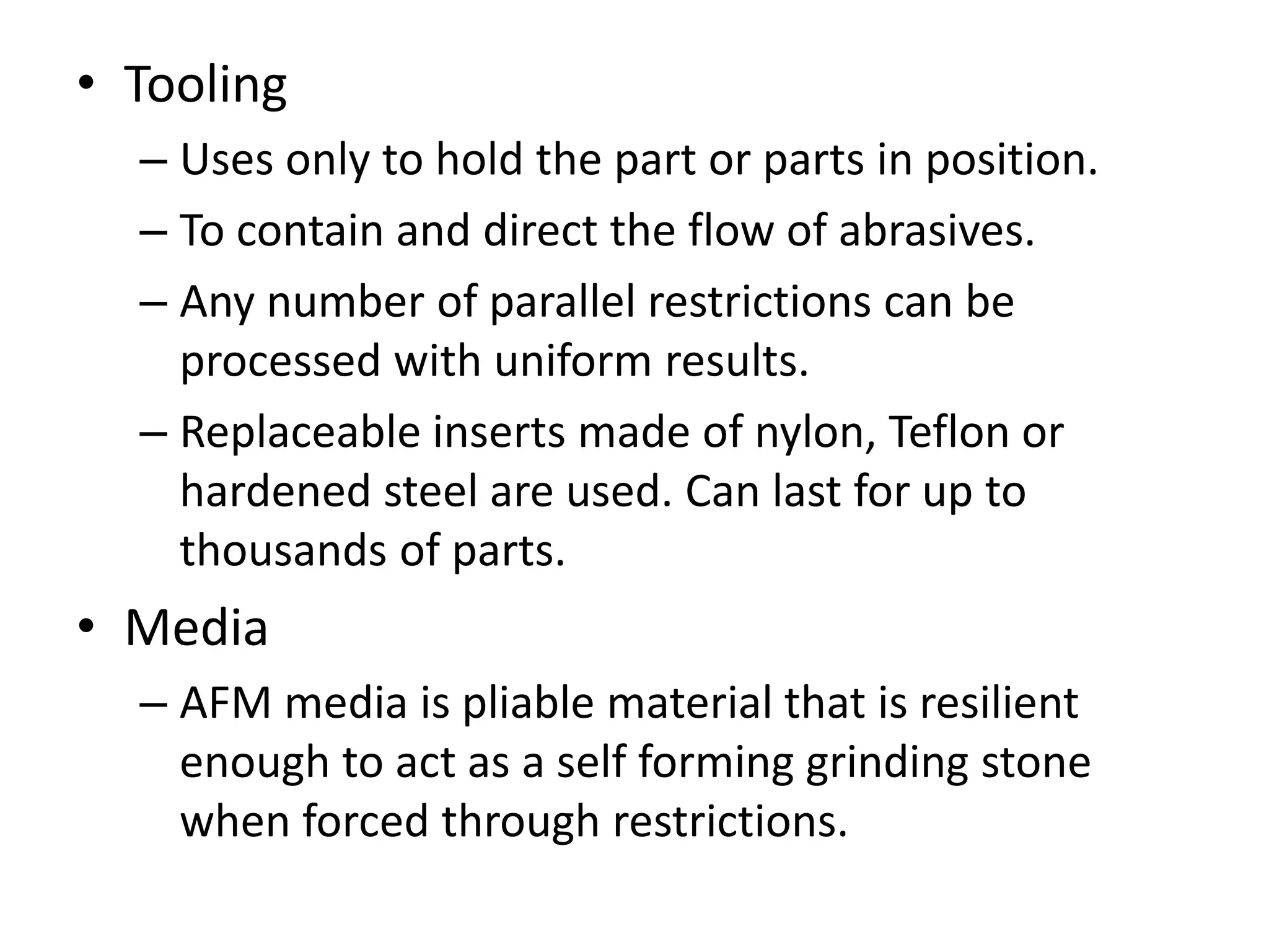 • Tooling
– Uses only to hold the part or parts in position.
– To contain and direct the flow of abrasives.
– Any number of parallel restrictions can be
processed with uniform results.
– Replaceable inserts made of nylon, Teflon or
hardened steel are used. Can last for up to
thousands of parts.

• Media
– AFM media is pliable material that is resilient
enough to act as a self forming grinding stone
when forced through restrictions.

 