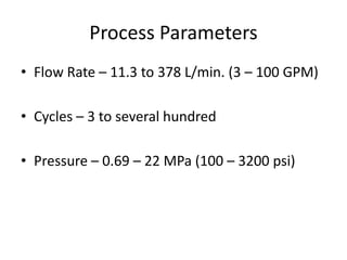 Process Parameters
• Flow Rate – 11.3 to 378 L/min. (3 – 100 GPM)
• Cycles – 3 to several hundred
• Pressure – 0.69 – 22 MPa (100 – 3200 psi)

 