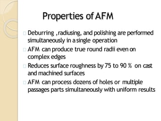 Properties ofAFM
Deburring ,radiusing, and polishing are performed
simultaneously in asingle operation
AFM can produce true round radii even on
complex edges
Reduces surface roughness by 75 to 90 % on cast
and machined surfaces
AFM can process dozens of holes or multiple
passages parts simultaneously with uniform results
 