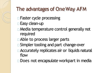 The advantages of OneWay AFM
Faster cycle processing
Easy clean-up
Media temperature control generally not
required
Able to process larger parts
Simpler tooling and part change-over
Accurately replicates air or liquids natural
flow
Does not encapsulate workpart in media
 