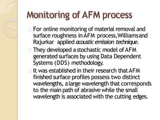 Monitoring of AFM process
For online monitoring of material removal and
surface roughness inAFM process,Williamsand
Rajurkar applied acousticemission technique.
They developed astochastic model ofAFM
generated surfaces by using Data Dependent
Systems (DDS) methodology.
It was established in their research thatAFM
finished surface profiles possess two distinct
wavelengths, alarge wavelength that corresponds
to the main path of abrasive while the small
wavelength is associated with the cutting edges.
 