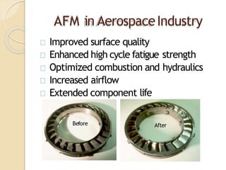 AFM in AerospaceIndustry
Improved surface quality
Enhanced high cycle fatigue strength
Optimized combustion and hydraulics
Increased airflow
Extended component life
Before After
 