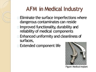 AFM in Medical Industry
Eliminate the surface imperfections where
dangerous contaminates can reside
Improved functionality,durability and
reliability of medical components
Enhanced uniformity and cleanliness of
surfaces,
Extended component life
Figure:Medical implant
 