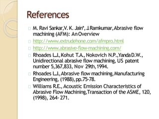 References
M.Ravi Sankar,V.K.Jain*,J.Ramkumar,Abrasive flow
machining (AFM): AnOverview
http://www.extrudehone.com/afmpro.html
http://www.abrasive-flow-machining.com/
Rhoades L.J.,Kohut T.A.,Nokovich N.P.,YandaD.W.,
Unidirectional abrasive flow machining, US patent
number 5,367,833, Nov 29th,1994.
Rhoades L.J.,Abrasive flow machining,Manufacturing
Engineering, (1988),pp.75-78.
Williams R.E.,Acoustic Emission Characteristics of
Abrasive Flow Machining,Transaction of the ASME, 120,
(1998), 264- 271.
 