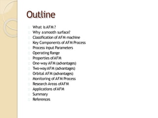 Outline
What isAFM ?
Why asmooth surface?
Classification ofAFM machine
Key Components ofAFM Process
Process input Parameters
Operating Range
Properties ofAFM
One-way AFM (advantages)
T
wo-wayAFM (advantages)
Orbital AFM (advantages)
Monitoring ofAFM Process
Research Areas ofAFM
Applications ofAFM
Summary
References
 