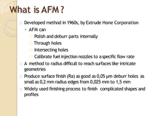 What is AFM ?
Developed method in 1960s, by Extrude Hone Corporation
• AFM can
Polish and deburr parts internally
Through holes
Intersecting holes
Calibrate fuelinjection nozzles to aspecific flow rate
A method to radius difficult to reach surfaces like intricate
geometries
Produce surface finish (Ra) as good as 0,05 µm deburr holes as
small as 0,2 mm radius edges from 0,025 mm to 1,5 mm
Widely used finishing process to finish complicated shapes and
profiles
 
