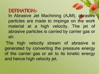DEFINATION:-
 In Abrasive Jet Machining (AJM), abrasive
particles are made to impinge on the work
material at a high velocity. The jet of
abrasive particles is carried by carrier gas or
air.
The high velocity stream of abrasive is
generated by converting the pressure energy
of the carrier gas or air to its kinetic energy
and hence high velocity jet.
 