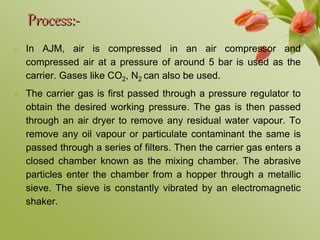 Process:-
 In AJM, air is compressed in an air compressor and
compressed air at a pressure of around 5 bar is used as the
carrier. Gases like CO2, N2 can also be used.
 The carrier gas is first passed through a pressure regulator to
obtain the desired working pressure. The gas is then passed
through an air dryer to remove any residual water vapour. To
remove any oil vapour or particulate contaminant the same is
passed through a series of filters. Then the carrier gas enters a
closed chamber known as the mixing chamber. The abrasive
particles enter the chamber from a hopper through a metallic
sieve. The sieve is constantly vibrated by an electromagnetic
shaker.
 