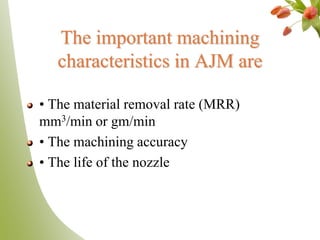 The important machining
characteristics in AJM are
• The material removal rate (MRR)
mm3/min or gm/min
• The machining accuracy
• The life of the nozzle
 