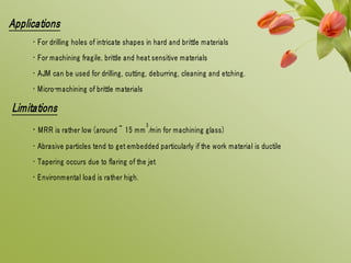 Applications
• For drilling holes of intricate shapes in hard and brittle materials
• For machining fragile, brittle and heat sensitive materials
• AJM can be used for drilling, cutting, deburring, cleaning and etching.
• Micro-machining of brittle materials
Limitations
• MRR is rather low (around ~ 15 mm
3
/min for machining glass)
• Abrasive particles tend to get embedded particularly if the work material is ductile
• Tapering occurs due to flaring of the jet
• Environmental load is rather high.
 