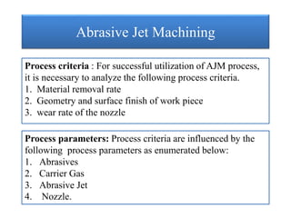 Abrasive Jet Machining
Process criteria : For successful utilization of AJM process,
it is necessary to analyze the following process criteria.
1. Material removal rate
2. Geometry and surface finish of work piece
3. wear rate of the nozzle
Process parameters: Process criteria are influenced by the
following process parameters as enumerated below:
1. Abrasives
2. Carrier Gas
3. Abrasive Jet
4. Nozzle.
 