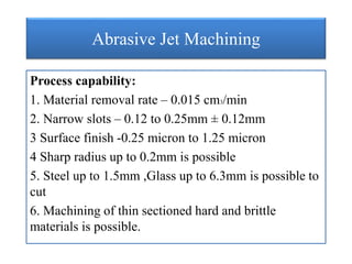 Abrasive Jet Machining
Process capability:
1. Material removal rate – 0.015 cm3/min
2. Narrow slots – 0.12 to 0.25mm ± 0.12mm
3 Surface finish -0.25 micron to 1.25 micron
4 Sharp radius up to 0.2mm is possible
5. Steel up to 1.5mm ,Glass up to 6.3mm is possible to
cut
6. Machining of thin sectioned hard and brittle
materials is possible.
 