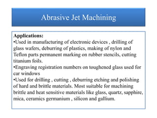 Abrasive Jet Machining
Applications:
•Used in manufacturing of electronic devices , drilling of
glass wafers, deburring of plastics, making of nylon and
Teflon parts permanent marking on rubber stencils, cutting
titanium foils.
•Engraving registration numbers on toughened glass used for
car windows
•Used for drilling , cutting , deburring etching and polishing
of hard and brittle materials. Most suitable for machining
brittle and heat sensitive materials like glass, quartz, sapphire,
mica, ceramics germanium , silicon and gallium.
 