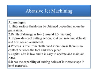 Abrasive Jet Machining
Advantages:
1. High surface finish can be obtained depending upon the
grain sizes.
2.Depth of damage is low ( around 2.5 microns)
3. It provides cool cutting action, so it can machine delicate
and heat sensitive material.
4.Process is free from chatter and vibration as there is no
contact between the tool and work piece
5.Capital cost is low and it is easy to operate and maintain
AJM.
6.It has the capability of cutting holes of intricate shape in
hard materials.
 