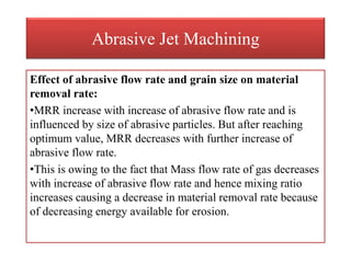 Abrasive Jet Machining
Effect of abrasive flow rate and grain size on material
removal rate:
•MRR increase with increase of abrasive flow rate and is
influenced by size of abrasive particles. But after reaching
optimum value, MRR decreases with further increase of
abrasive flow rate.
•This is owing to the fact that Mass flow rate of gas decreases
with increase of abrasive flow rate and hence mixing ratio
increases causing a decrease in material removal rate because
of decreasing energy available for erosion.
 