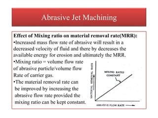 Abrasive Jet Machining
Effect of Mixing ratio on material removal rate(MRR):
•Increased mass flow rate of abrasive will result in a
decreased velocity of fluid and there by decreases the
available energy for erosion and ultimately the MRR.
•Mixing ratio = volume flow rate
of abrasive particle/volume flow
Rate of carrier gas.
•The material removal rate can
be improved by increasing the
abrasive flow rate provided the
mixing ratio can be kept constant.
 