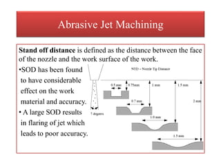Abrasive Jet Machining
Stand off distance is defined as the distance between the face
of the nozzle and the work surface of the work.
•SOD has been found
to have considerable
effect on the work
material and accuracy.
• A large SOD results
in flaring of jet which
leads to poor accuracy.
 