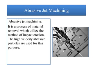 Abrasive Jet Machining
Abrasive jet machining:
It is a process of material
removal which utilize the
method of impact erosion.
The high velocity abrasive
particles are used for this
purpose.
 