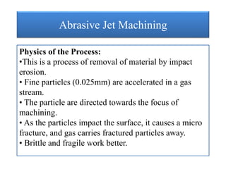 Abrasive Jet Machining
Physics of the Process:
•This is a process of removal of material by impact
erosion.
• Fine particles (0.025mm) are accelerated in a gas
stream.
• The particle are directed towards the focus of
machining.
• As the particles impact the surface, it causes a micro
fracture, and gas carries fractured particles away.
• Brittle and fragile work better.
 