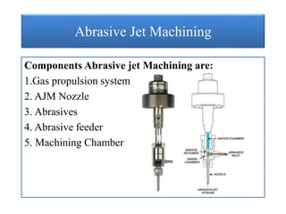 Abrasive Jet Machining
Components Abrasive jet Machining are:
1.Gas propulsion system
2. AJM Nozzle
3. Abrasives
4. Abrasive feeder
5. Machining Chamber
 