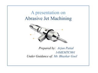 A presentation on
Abrasive Jet Machining
Prepared by: Arjun Patial
14MEMTC001
Under Guidance of: Mr. Bhaskar Goel
 