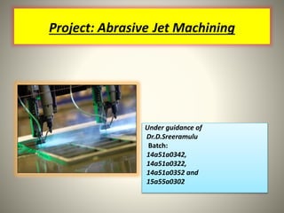 Project: Abrasive Jet Machining
Under guidance of
Dr.D.Sreeramulu
Batch:
14a51a0342,
14a51a0322,
14a51a0352 and
15a55a0302
 