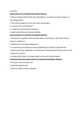 d. Density.
ADVANTAGES OF ULTRASONIC MACHINING PROCESS:
i. There is no direct contact of the tool and workpiece. since the slurry used, it makes it a
wet cutting process.
ii. The surfaces produced are free from stress and damages.
iii. Free from burrs and distortions.
iv. suitable for machining brittle materials
v. Good surface finish and structural integrity.
APPLICATIONS OF ULTRASONIC MACHINING PROCESS:
i. This process is capable on hard and brittle alloys, semiconductors, glass, fiber material,
Ceramics, carbides etc.
ii. Machining on auto-engine components.
iii. In machining, wire drawing, punching and blanking of small dies are possible one.
iv. Machining ceramic components for drilling holes in borosilicate glass for the sensors used
in electronic industries.
v. Drilling very fine holes in helicopter power transmission shafts and gears.
DISADVANTAGES AND LIMITATIONS OF ULTRASONIC MACHINING PROCESS:
i. Very poor material removal rate.
ii. Relatively high tool wear.
iii. Minimum depth of hole is achieved.
 