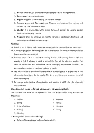 3. Filter: It filters the gas before entering the compressor and mixing chamber.
4. Compressor: It pressurizes the gas.
5. Hopper: Hopper is used for feeding the abrasive powder.
6. Pressure gauges and flow regulators: They are used to control the pressure and
regulate the flow rate of abrasive jet.
7. Vibrator: It is provided below the mixing chamber. It controls the abrasive powder
feed rate in the mixing chamber.
8. Nozzle: It forces the abrasive jet over the workpiece. Nozzle is made of hard and
resistant material like tungsten carbide.
Working:
 Dry air or gas is filtered and compressed by passing it through the filter and compressor.
 A pressure gauge and a flow regulator are used to control the pressure and regulate the
flow rate of the compressed air.
 Compressed air is then passed into the mixing chamber. In the mixing chamber, abrasive
powder is fed. A vibrator is used to control the feed of the abrasive powder. The
abrasive powder and the compressed air are thoroughly mixed in the chamber. The
pressure of this mixture is regulated and sent to nozzle.
 The nozzle increases the velocity of the mixture at the expense of its pressure. A fine
abrasive jet is rendered by the nozzle. This jet is used to remove unwanted material
from the workpiece.
 For a good understanding of construction and working of AJM, refer the schematic
diagram above.
Operations that can be performed using Abrasive Jet Machining (AJM):
The following are some of the operations that can be performed using Abrasive Jet
Machining:
1. Drilling
2. Boring
3. Surface finishing
4. Cutting
5. Cleaning
6. Deburring
7. Etching
8. Trimming
9. Milling
Advantages of Abrasive Jet Machining:
 Surface of the workpiece is cleaned automatically.
 