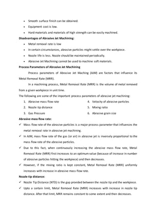  Smooth surface finish can be obtained.
 Equipment cost is low.
 Hard materials and materials of high strength can be easily machined.
Disadvantages of Abrasive Jet Machining:
 Metal removal rate is low
 In certain circumstances, abrasive particles might settle over the workpiece.
 Nozzle life is less. Nozzle should be maintained periodically.
 Abrasive Jet Machining cannot be used to machine soft materials.
Process Parameters of Abrasive Jet Machining
Process parameters of Abrasive Jet Maching (AJM) are factors that influence its
Metal Removal Rate (MRR).
In a machining process, Metal Removal Rate (MRR) is the volume of metal removed
from a given workpiece in unit time.
The following are some of the important process parameters of abrasive jet machining:
1. Abrasive mass flow rate
2. Nozzle tip distance
3. Gas Pressure
4. Velocity of abrasive particles
5. Mixing ratio
6. Abrasive grain size
Abrasive mass flow rate:
 Mass flow rate of the abrasive particles is a major process parameter that influences the
metal removal rate in abrasive jet machining.
 In AJM, mass flow rate of the gas (or air) in abrasive jet is inversely proportional to the
mass flow rate of the abrasive particles.
 Due to this fact, when continuously increasing the abrasive mass flow rate, Metal
Removal Rate (MRR) first increases to an optimum value (because of increase in number
of abrasive particles hitting the workpiece) and then decreases.
 However, if the mixing ratio is kept constant, Metal Removal Rate (MRR) uniformly
increases with increase in abrasive mass flow rate.
Nozzle tip distance:
 Nozzle Tip Distance (NTD) is the gap provided between the nozzle tip and the workpiece.
 Upto a certain limit, Metal Removal Rate (MRR) increases with increase in nozzle tip
distance. After that limit, MRR remains constant to some extent and then decreases.
 