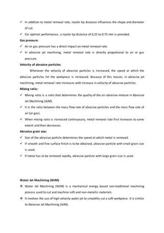  In addition to metal removal rate, nozzle tip distance influences the shape and diameter
of cut.
 For optimal performance, a nozzle tip distance of 0.25 to 0.75 mm is provided.
Gas pressure:
 Air or gas pressure has a direct impact on metal removal rate.
 In abrasive jet machining, metal removal rate is directly proportional to air or gas
pressure.
Velocity of abrasive particles:
Whenever the velocity of abrasive particles is increased, the speed at which the
abrasive particles hit the workpiece is increased. Because of this reason, in abrasive jet
machining, metal removal rate increases with increase in velocity of abrasive particles.
Mixing ratio:
 Mixing ratio is a ratio that determines the quality of the air-abrasive mixture in Abrasive
Jet Machining (AJM).
 It is the ratio between the mass flow rate of abrasive particles and the mass flow rate of
air (or gas).
 When mixing ratio is increased continuously, metal removal rate first increases to some
extent and then decreases.
Abrasive grain size:
 Size of the abrasive particle determines the speed at which metal is removed.
 If smooth and fine surface finish is to be obtained, abrasive particle with small grain size
is used.
 If metal has to be removed rapidly, abrasive particle with large grain size is used.
Water Jet Machining (WJM)
 Water Jet Machining (WJM) is a mechanical energy based non-traditional machining
process used to cut and machine soft and non-metallic materials.
 It involves the use of high velocity water jet to smoothly cut a soft workpiece. It is similar
to Abrasive Jet Machining (AJM).
 