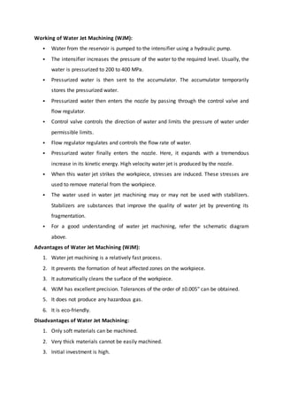 Working of Water Jet Machining (WJM):
 Water from the reservoir is pumped to the intensifier using a hydraulic pump.
 The intensifier increases the pressure of the water to the required level. Usually, the
water is pressurized to 200 to 400 MPa.
 Pressurized water is then sent to the accumulator. The accumulator temporarily
stores the pressurized water.
 Pressurized water then enters the nozzle by passing through the control valve and
flow regulator.
 Control valve controls the direction of water and limits the pressure of water under
permissible limits.
 Flow regulator regulates and controls the flow rate of water.
 Pressurized water finally enters the nozzle. Here, it expands with a tremendous
increase in its kinetic energy. High velocity water jet is produced by the nozzle.
 When this water jet strikes the workpiece, stresses are induced. These stresses are
used to remove material from the workpiece.
 The water used in water jet machining may or may not be used with stabilizers.
Stabilizers are substances that improve the quality of water jet by preventing its
fragmentation.
 For a good understanding of water jet machining, refer the schematic diagram
above.
Advantages of Water Jet Machining (WJM):
1. Water jet machining is a relatively fast process.
2. It prevents the formation of heat affected zones on the workpiece.
3. It automatically cleans the surface of the workpiece.
4. WJM has excellent precision. Tolerances of the order of ±0.005″ can be obtained.
5. It does not produce any hazardous gas.
6. It is eco-friendly.
Disadvantages of Water Jet Machining:
1. Only soft materials can be machined.
2. Very thick materials cannot be easily machined.
3. Initial investment is high.
 