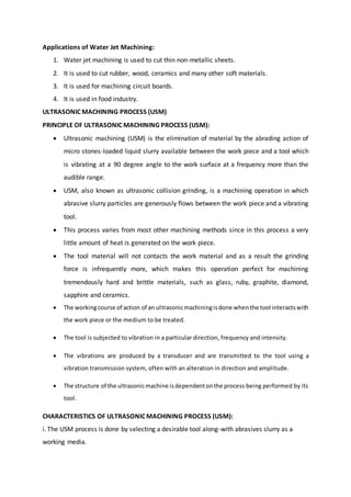 Applications of Water Jet Machining:
1. Water jet machining is used to cut thin non-metallic sheets.
2. It is used to cut rubber, wood, ceramics and many other soft materials.
3. It is used for machining circuit boards.
4. It is used in food industry.
ULTRASONIC MACHINING PROCESS (USM)
PRINCIPLE OF ULTRASONIC MACHINING PROCESS (USM):
 Ultrasonic machining (USM) is the elimination of material by the abrading action of
micro stones-loaded liquid slurry available between the work piece and a tool which
is vibrating at a 90 degree angle to the work surface at a frequency more than the
audible range.
 USM, also known as ultrasonic collision grinding, is a machining operation in which
abrasive slurry particles are generously flows between the work piece and a vibrating
tool.
 This process varies from most other machining methods since in this process a very
little amount of heat is generated on the work piece.
 The tool material will not contacts the work material and as a result the grinding
force is infrequently more, which makes this operation perfect for machining
tremendously hard and brittle materials, such as glass, ruby, graphite, diamond,
sapphire and ceramics.
 The workingcourse of action of an ultrasonicmachiningisdone whenthe tool interactswith
the work piece or the medium to be treated.
 The tool is subjected to vibration in a particular direction, frequency and intensity.
 The vibrations are produced by a transducer and are transmitted to the tool using a
vibration transmission system, often with an alteration in direction and amplitude.
 The structure of the ultrasonicmachine isdependentonthe process being performed by its
tool.
CHARACTERISTICS OF ULTRASONIC MACHINING PROCESS (USM):
i. The USM process is done by selecting a desirable tool along-with abrasives slurry as a
working media.
 