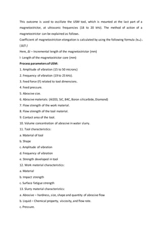 This outcome is used to oscillate the USM tool, which is mounted at the last part of a
magnetostrictor, at ultrasonic frequencies (18 to 20 kHz). The method of action of a
magnetostrictor can be explained as follows.
Coefficient of magnetostriction elongation is calculated by using the following formula (em)=
(∆l/l )
Here, Δl – Incremental length of the magnetostrictor (mm)
l- Length of the magnetostrictor core (mm)
Process parameters of USM:
1. Amplitude of vibration (15 to 50 microns)
2. Frequency of vibration (19 to 25 kHz).
3. Feed force (F) related to tool dimensions.
4. Feed pressure.
5. Abrasive size.
6. Abrasive materials: (Al203, SiC, B4C, Boron silicarbide, Diamond)
7. Flow strength of the work material.
8. Flow strength of the tool material.
9. Contact area of the tool.
10. Volume concentration of abrasive in water slurry.
11. Tool characteristics:
a. Material of tool
b. Shape
c. Amplitude of vibration
d. Frequency of vibration
e. Strength developed in tool
12. Work material characteristics:
a. Material
b. Impact strength
c. Surface fatigue strength
13. Slurry material characteristics:
a. Abrasive – hardness, size, shape and quantity of abrasive flow
b. Liquid – Chemical property, viscosity, and flow rate.
c. Pressure.
 
