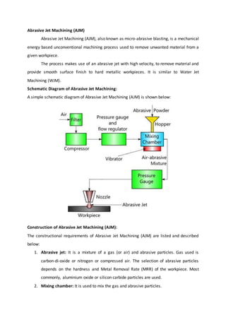 Abrasive Jet Machining (AJM)
Abrasive Jet Machining (AJM), also known as micro-abrasive blasting, is a mechanical
energy based unconventional machining process used to remove unwanted material from a
given workpiece.
The process makes use of an abrasive jet with high velocity, to remove material and
provide smooth surface finish to hard metallic workpieces. It is similar to Water Jet
Machining (WJM).
Schematic Diagram of Abrasive Jet Machining:
A simple schematic diagram of Abrasive Jet Machining (AJM) is shown below:
Construction of Abrasive Jet Machining (AJM):
The constructional requirements of Abrasive Jet Machining (AJM) are listed and described
below:
1. Abrasive jet: It is a mixture of a gas (or air) and abrasive particles. Gas used is
carbon-di-oxide or nitrogen or compressed air. The selection of abrasive particles
depends on the hardness and Metal Removal Rate (MRR) of the workpiece. Most
commonly, aluminium oxide or silicon carbide particles are used.
2. Mixing chamber: It is used to mix the gas and abrasive particles.
 