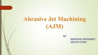 Abrasive Jet Machining
(AJM)
BY
NISHTHA CHOUKSEY
0201IP121045
 