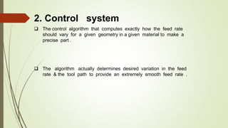 2. Control system
 The control algorithm that computes exactly how the feed rate
should vary for a given geometry in a given material to make a
precise part .
 The algorithm actually determines desired variation in the feed
rate & the tool path to provide an extremely smooth feed rate .
 