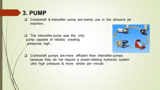 3. PUMP
 Crankshaft & intensifier pump are mainly use in the abrasive jet
machine .
 The intensifier pump was the only
pump capable of reliably creating
pressures high .
 Crankshaft pumps are more efficient than intensifier pumps
because they do not require a power robbing hydraulic system
ultra high pressure & more stroke per minute .
 