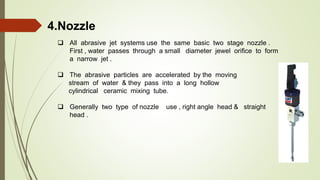 4.Nozzle
 All abrasive jet systems use the same basic two stage nozzle .
First , water passes through a small diameter jewel orifice to form
a narrow jet .
 The abrasive particles are accelerated by the moving
stream of water & they pass into a long hollow
cylindrical ceramic mixing tube.
 Generally two type of nozzle use , right angle head & straight
head .
 