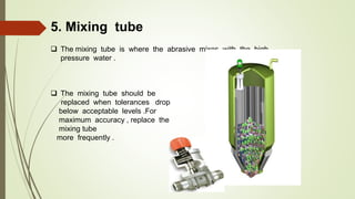 5. Mixing tube
 The mixing tube is where the abrasive mixes with the high
pressure water .
 The mixing tube should be
replaced when tolerances drop
below acceptable levels .For
maximum accuracy , replace the
mixing tube
more frequently .
 