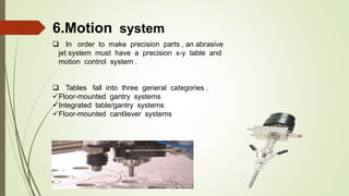 6.Motion system
 In order to make precision parts , an abrasive
jet system must have a precision x-y table and
motion control system .
 Tables fall into three general categories .
Floor-mounted gantry systems
Integrated table/gantry systems
Floor-mounted cantilever systems
 
